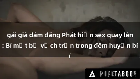 gái già dâm đãng Phát hiện sex quay lén: Bí mật bị vạch trần trong đêm huyền bí