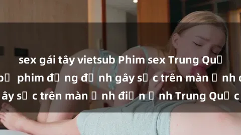 sex gái tây vietsub Phim sex Trung Quốc: Nghi vấn về các bộ phim đỏng đảnh gây sốc trên màn ảnh điện ảnh Trung Quốc
