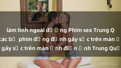 làm tình ngoài đường Phim sex Trung Quốc: Nghi vấn về các bộ phim đỏng đảnh gây sốc trên màn ảnh điện ảnh Trung Quốc