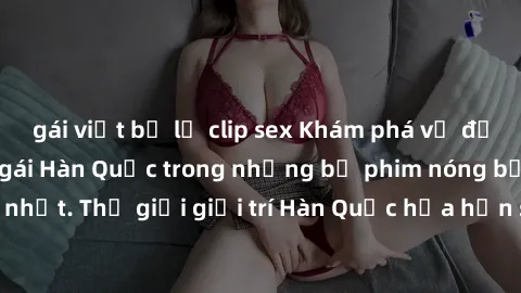 gái việt bị lộ clip sex Khám phá vẻ đẹp quyến rũ của sex gái Hàn Quốc trong những bộ phim nóng bỏng và hấp dẫn nhất. Thế giới giải trí Hàn Quốc hứa hẹn sẽ là nơi đem lại những trải nghiệm đầy kích thí