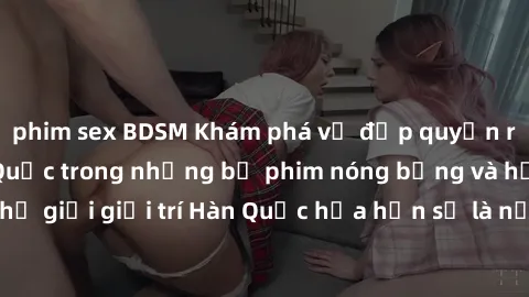 phim sex BDSM Khám phá vẻ đẹp quyến rũ của sex gái Hàn Quốc trong những bộ phim nóng bỏng và hấp dẫn nhất. Thế giới giải trí Hàn Quốc hứa hẹn sẽ là nơi đem lại những trải nghiệm đầy kích thích và mới 