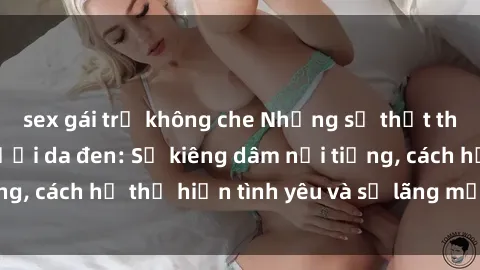 sex gái trẻ không che Những sự thật thú vị về sex ở người da đen: Sự kiêng dâm nổi tiếng, cách họ thể hiện tình yêu và sự lãng mạn đặc biệt