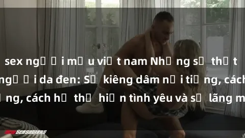 sex người mẫu việt nam Những sự thật thú vị về sex ở người da đen: Sự kiêng dâm nổi tiếng, cách họ thể hiện tình yêu và sự lãng mạn đặc biệt