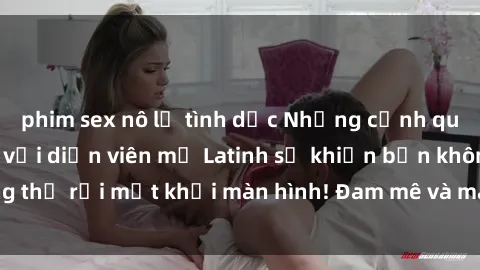 phim sex nô lệ tình dục Những cảnh quay sex nóng bỏng với diễn viên mỹ Latinh sẽ khiến bạn không thể rời mắt khỏi màn hình! Đam mê và mãnh liệt, đầy cuốn hút!