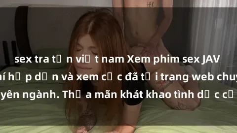 sex tra tấn việt nam Xem phim sex JAV vietsub HD miễn phí hấp dẫn và xem cực đã tại trang web chuyên ngành. Thỏa mãn khát khao tình dục của bạn ngay hôm nay!
