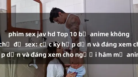 phim sex jav hd Top 10 bộ anime không che nổi tiếng về chủ đề sex: cực kỳ hấp dẫn và đáng xem cho người hâm mộ anime!