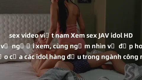 sex video việt nam Xem sex JAV idol HD để thỏa mãn khẩu vị người xem, cùng ngắm nhìn vẻ đẹp hoàn hảo của các idol hàng đầu trong ngành công nghiệp giải trí ủàiện nay.