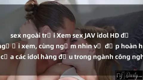 sex ngoài trời Xem sex JAV idol HD để thỏa mãn khẩu vị người xem, cùng ngắm nhìn vẻ đẹp hoàn hảo của các idol hàng đầu trong ngành công nghiệp giải trí ủàiện nay.