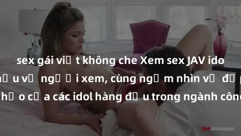 sex gái việt không che Xem sex JAV idol HD để thỏa mãn khẩu vị người xem, cùng ngắm nhìn vẻ đẹp hoàn hảo của các idol hàng đầu trong ngành công nghiệp giải trí ủàiện nay.