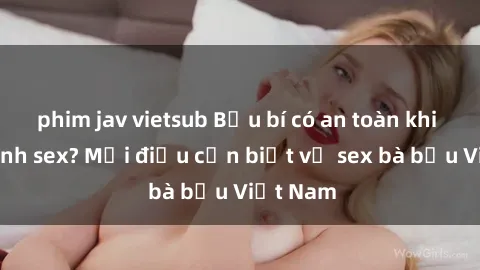 phim jav vietsub Bầu bí có an toàn khi thực hành sex? Mọi điều cần biết về sex bà bầu Việt Nam