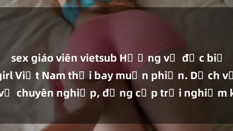 sex giáo viên vietsub Hương vị đặc biệt với sex gái call girl Việt Nam thổi bay muộn phiền. Dịch vụ chuyên nghiệp, đẳng cấp trải nghiệm khó quên. Đặt lịch ngay!