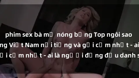 phim sex bà mẹ nóng bỏng Top ngôi sao sex người nổi tiếng Việt Nam nổi tiếng và gợi cảm nhất - ai là người đứng đầu danh sách?