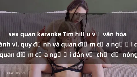 sex quán karaoke Tìm hiểu về văn hóa sex ở Việt Nam: Hành vi, quy định và quan điểm của người dân về chủ đề nóng