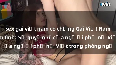 sex gái việt nam có chồng Gái Việt Nam nóng bỏng khi làm tình: Sự quyến rũ của người phụ nữ Việt trong phòng ngủ