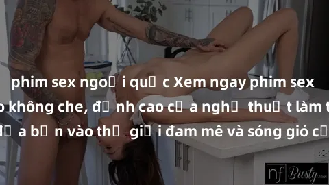 phim sex ngoại quốc Xem ngay phim sex HD chất lượng cao không che, đỉnh cao của nghệ thuật làm tình, đưa bạn vào thế giới đam mê và sóng gió của tình yêu không giới hạn.