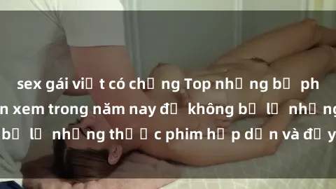 sex gái việt có chồng Top những bộ phim sex hay nhất nên xem trong năm nay để không bỏ lỡ những thước phim hấp dẫn và đầy kịch tính.