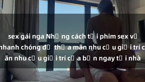 sex gái nga Những cách tải phim sex về máy đơn giản và nhanh chóng để thỏa mãn nhu cầu giải trí của bạn ngay tại nhà