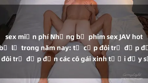 sex miễn phí Những bộ phim sex JAV hot nhất không thể bỏ lỡ trong năm nay: từ cặp đôi trẻ đẹp đến các cô gái xinh tươi đầy sức hút.