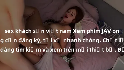sex khách sạn việt nam Xem phim JAV online miễn phí không cần đăng ký, tải về nhanh chóng. Chất lượng HD, dễ dàng tìm kiếm và xem trên mọi thiết bị. Đặc biệt, không quảng cáo làm phiền.