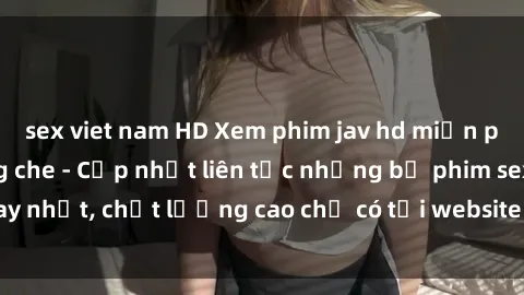 sex viet nam HD Xem phim jav hd miễn phí đỉnh cao không che - Cập nhật liên tục những bộ phim sex hay nhất, chất lượng cao chỉ có tại website chuyên nghiệp hàng đầu.