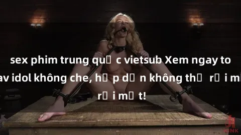 sex phim trung quốc vietsub Xem ngay top jav idol không che, hấp dẫn không thể rời mắt!