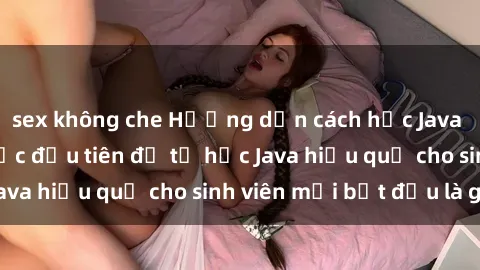 sex không che Hướng dẫn cách học Java cho sinh viên: Bước đầu tiên để tự học Java hiệu quả cho sinh viên mới bắt đầu là gì?