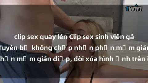 clip sex quay lén Clip sex sinh viên gây sốt mạng xã hội: Tuyên bố không chấp nhận phần mềm gián điệp, đòi xóa hình ảnh trên internet