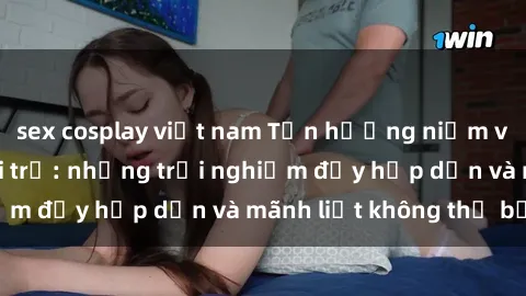 sex cosplay việt nam Tận hưởng niềm vui của sex với gái trẻ: những trải nghiệm đầy hấp dẫn và mãnh liệt không thể bỏ lỡ