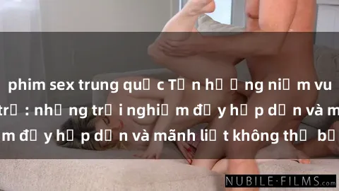 phim sex trung quốc Tận hưởng niềm vui của sex với gái trẻ: những trải nghiệm đầy hấp dẫn và mãnh liệt không thể bỏ lỡ