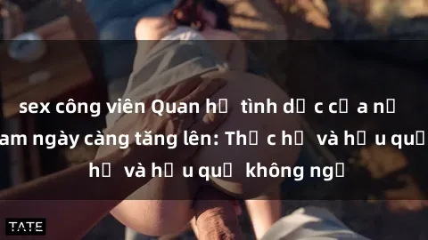 sex công viên Quan hệ tình dục của nữ sinh Việt Nam ngày càng tăng lên: Thực hư và hậu quả không ngờ