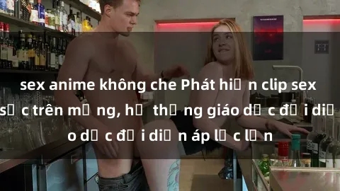 sex anime không che Phát hiện clip sex nữ sinh gây sốc trên mạng, hệ thống giáo dục đối diện áp lực lớn