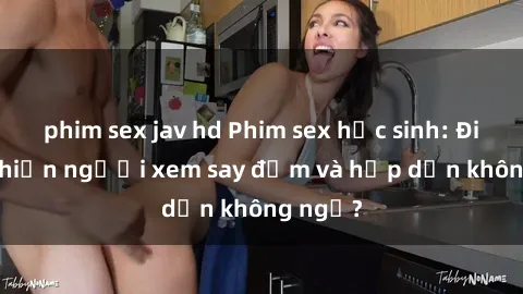 phim sex jav hd Phim sex học sinh: Điều gì khiến người xem say đắm và hấp dẫn không ngờ?