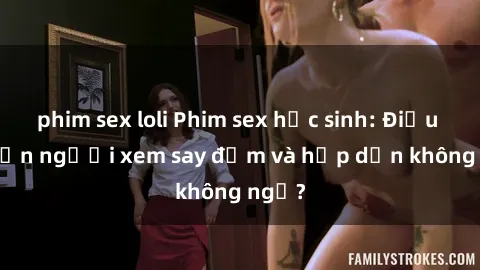 phim sex loli Phim sex học sinh: Điều gì khiến người xem say đắm và hấp dẫn không ngờ?