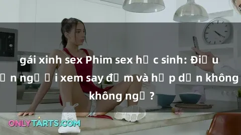 gái xinh sex Phim sex học sinh: Điều gì khiến người xem say đắm và hấp dẫn không ngờ?