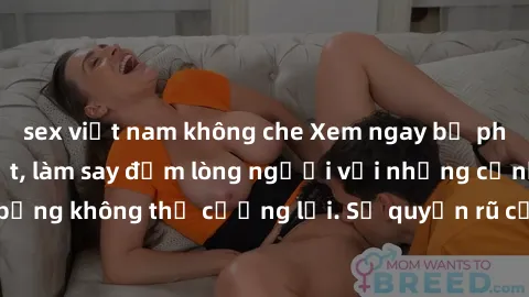 sex việt nam không che Xem ngay bộ phim sex milf hot nhất, làm say đắm lòng người với những cảnh nóng bỏng không thể cưỡng lại. Sự quyến rũ của MILF sẽ khiến bạn mãnh liệt!