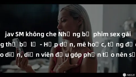 jav SM không che Những bộ phim sex gái già đỉnh cao không thể bỏ lỡ - Hấp dẫn, mê hoặc, từng đạo diễn, diễn viên đều góp phần tạo nên sự hấp dẫn, kích thích.