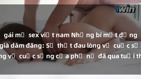 gái mỹ sex việt nam Những bí mật đằng sau vẻ ngoài gái già dâm đãng: Sự thật đau lòng về cuộc sống của phụ nữ đã qua tuổi thanh xuân