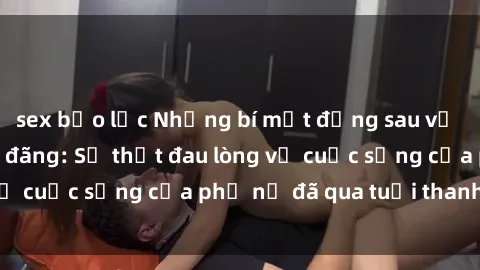 sex bạo lực Những bí mật đằng sau vẻ ngoài gái già dâm đãng: Sự thật đau lòng về cuộc sống của phụ nữ đã qua tuổi thanh xuân