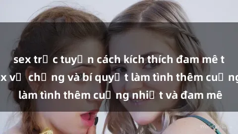 sex trực tuyến cách kích thích đam mê trong hôn nhân: Sex vợ chồng và bí quyết làm tình thêm cuồng nhiệt và đam mê