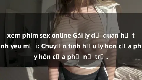 xem phim sex online Gái ly dị quan hệ tìm kiếm tình yêu mới: Chuyện tình hậu ly hôn của phụ nữ trẻ.