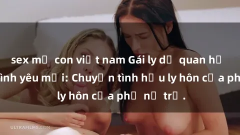 sex mẹ con việt nam Gái ly dị quan hệ tìm kiếm tình yêu mới: Chuyện tình hậu ly hôn của phụ nữ trẻ.