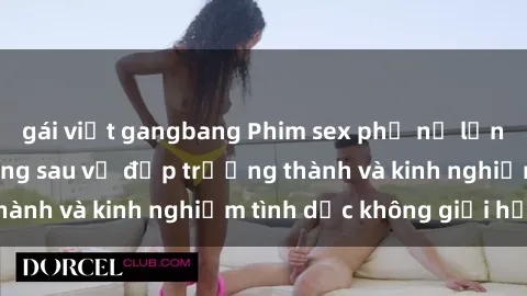 gái việt gangbang Phim sex phụ nữ lớn tuổi: Sức hút đằng sau vẻ đẹp trưởng thành và kinh nghiệm tình dục không giới hạn