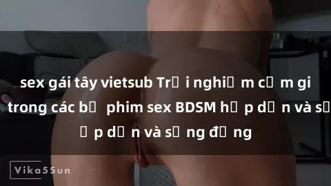 sex gái tây vietsub Trải nghiệm cảm giác mới lạ trong các bộ phim sex BDSM hấp dẫn và sống động