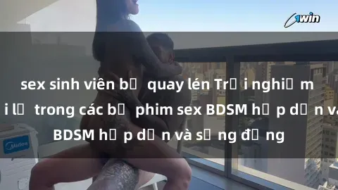 sex sinh viên bị quay lén Trải nghiệm cảm giác mới lạ trong các bộ phim sex BDSM hấp dẫn và sống động