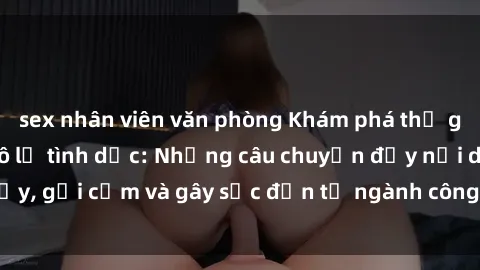 sex nhân viên văn phòng Khám phá thế giới của phim sex nô lệ tình dục: Những câu chuyện đầy nổi dậy, gợi cảm và gây sốc đến từ ngành công nghiệp giải trí đen tối