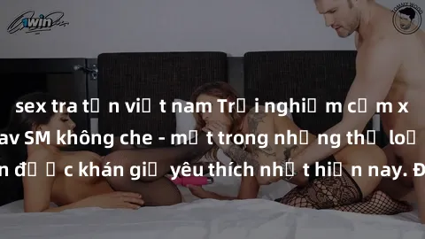 sex tra tấn việt nam Trải nghiệm cảm xúc thăng hoa với jav SM không che - một trong những thể loại phim người lớn được khán giả yêu thích nhất hiện nay. Đảm bảo đem lại sự hấp dẫn, kích thích tối đa c