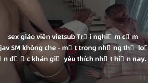 sex giáo viên vietsub Trải nghiệm cảm xúc thăng hoa với jav SM không che - một trong những thể loại phim người lớn được khán giả yêu thích nhất hiện nay. Đảm bảo đem lại sự hấp dẫn, kích thích tối đa 