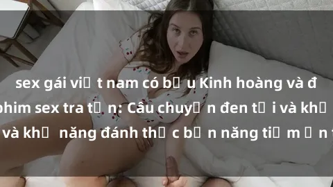 sex gái việt nam có bầu Kinh hoàng và đầy kích thích với phim sex tra tấn: Câu chuyện đen tối và khả năng đánh thức bản năng tiềm ẩn trong con người