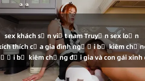 sex khách sạn việt nam Truyện sex loạn luân: Bí mật đầy kích thích của gia đình người bố kiêm chồng đại gia và con gái xinh đẹp