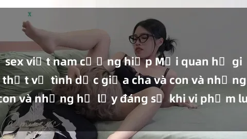 sex việt nam cưỡng hiếp Mối quan hệ giữa cha và con: Sự thật về tình dục giữa cha và con và những hệ lụy đáng sợ khi vi phạm luật pháp.